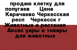 продаю клетку для попугаев   › Цена ­ 800 - Карачаево-Черкесская респ., Черкесск г. Животные и растения » Аксесcуары и товары для животных   